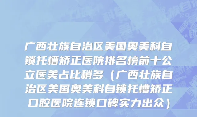 广西壮族自治区美国奥美科自锁托槽矫正医院排名榜前十公立医美占比稍多（广西壮族自治区美国奥美科自锁托槽矫正口腔医院连锁口碑实力出众）