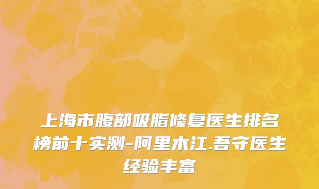 上海市腹部吸脂修复医生排名榜前十实测-阿里木江.吾守医生经验丰富