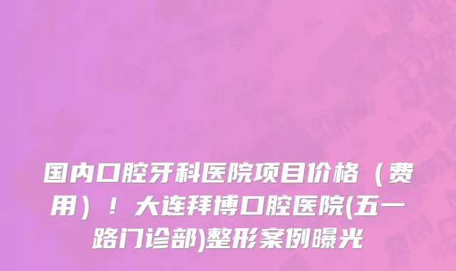 国内口腔牙科医院项目价格（费用）！大连拜博口腔医院(五一路门诊部)整形案例曝光