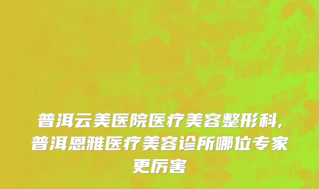 普洱云美医院医疗美容整形科,普洱恩雅医疗美容诊所哪位专家更厉害