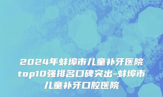 2024年蚌埠市儿童补牙医院top10强排名口碑突出-蚌埠市儿童补牙口腔医院