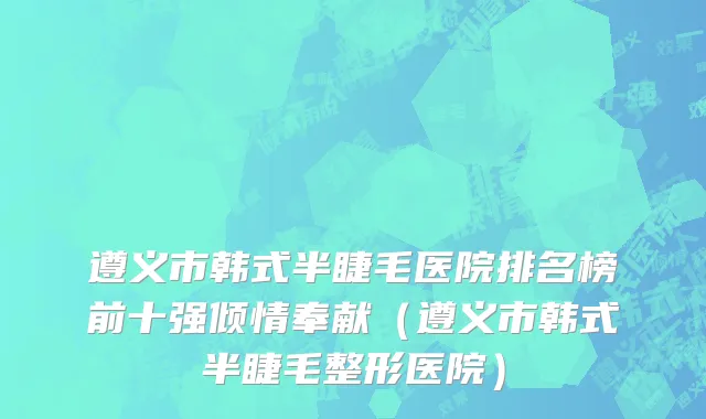 遵义市韩式半睫毛医院排名榜前十强倾情奉献（遵义市韩式半睫毛整形医院）