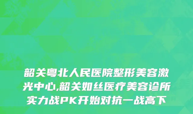 韶关粤北人民医院整形美容激光中心,韶关如丝医疗美容诊所实力战PK开始对抗一战高下