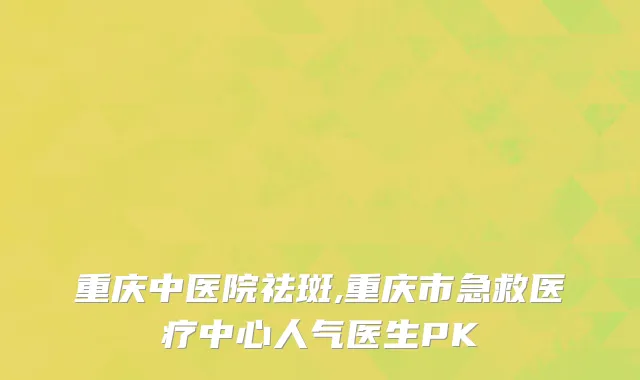 重庆中医院祛斑,重庆市急救医疗中心人气医生PK