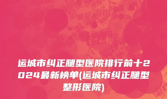 运城市纠正腿型医院排行前十2024最新榜单(运城市纠正腿型整形医院)