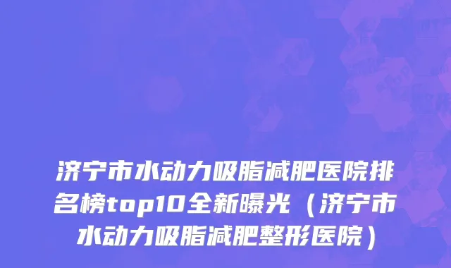 济宁市水动力吸脂减肥医院排名榜top10全新曝光（济宁市水动力吸脂减肥整形医院）