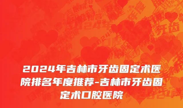 2024年吉林市牙齿固定术医院排名年度推荐-吉林市牙齿固定术口腔医院