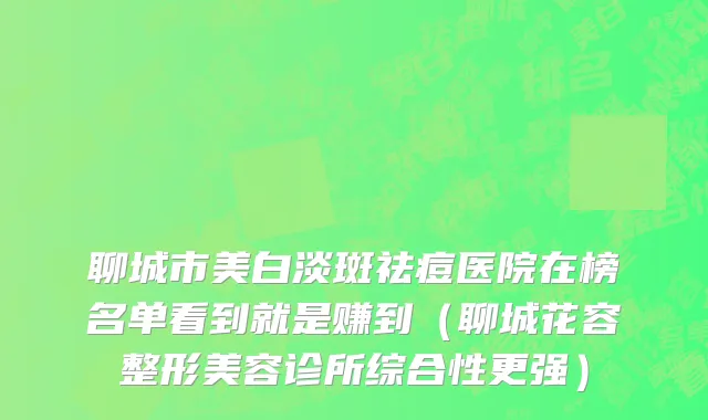 聊城市美白淡斑祛痘医院在榜名单看到就是赚到（聊城花容整形美容诊所综合性更强）