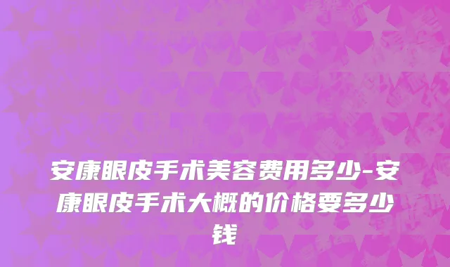 安康眼皮手术美容费用多少-安康眼皮手术大概的价格要多少钱