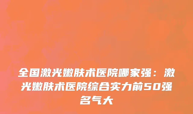 全国激光嫩肤术医院哪家强：激光嫩肤术医院综合实力前50强名气大