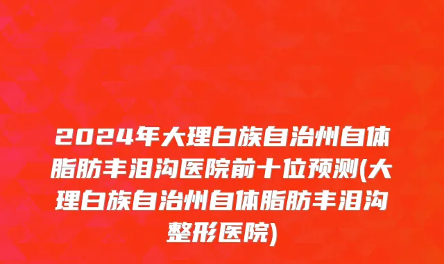 2024年大理白族自治州自体脂肪丰泪沟医院前十位预测(大理白族自治州自体脂肪丰泪沟整形医院)
