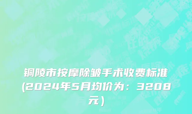 铜陵市按摩除皱手术收费标准(2024年5月均价为：3208元）