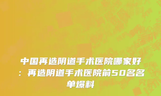 中国再造阴道手术医院哪家好：再造阴道手术医院前50名名单爆料