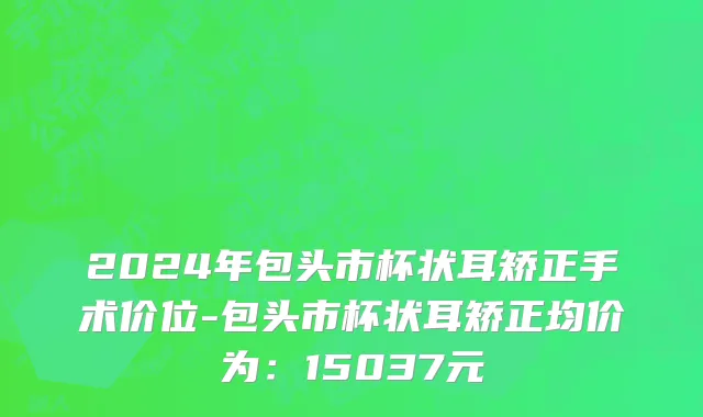 2024年包头市杯状耳矫正手术价位-包头市杯状耳矫正均价为：15037元