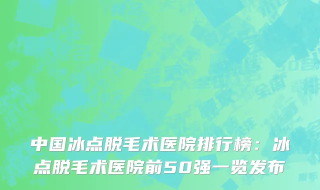 中国冰点脱毛术医院排行榜：冰点脱毛术医院前50强一览发布