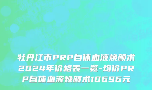 牡丹江市PRP自体血液焕颜术2024年价格表一览-均价PRP自体血液焕颜术10696元