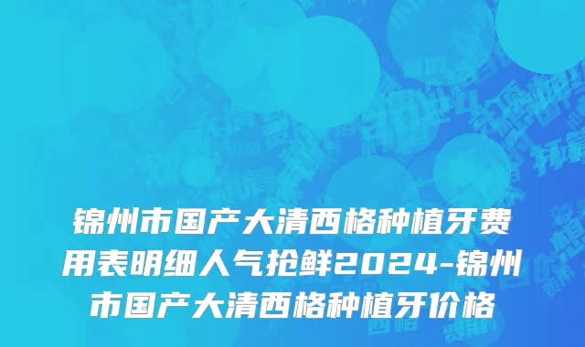 锦州市国产大清西格种植牙费用表明细人气抢鲜2024-锦州市国产大清西格种植牙价格