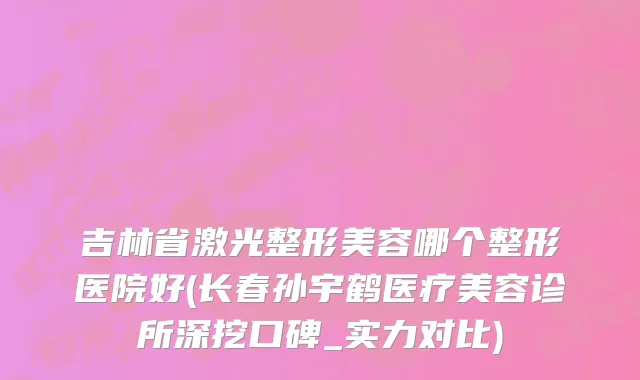吉林省激光整形美容哪个整形医院好(长春孙宇鹤医疗美容诊所深挖口碑_实力对比)