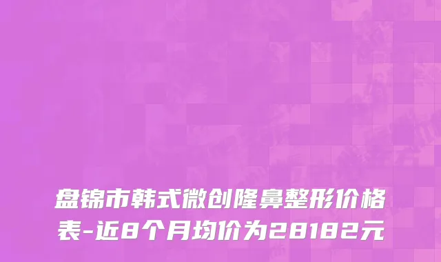盘锦市韩式微创隆鼻整形价格表-近8个月均价为28182元