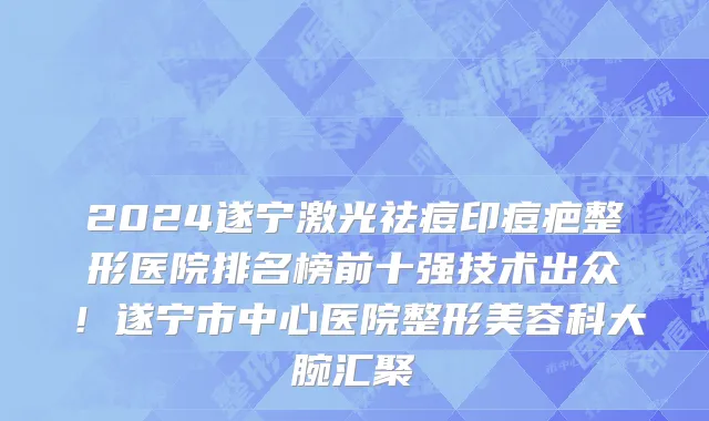 2024遂宁激光祛痘印痘疤整形医院排名榜前十强技术出众!遂宁市中心医院整形美容科大腕汇聚