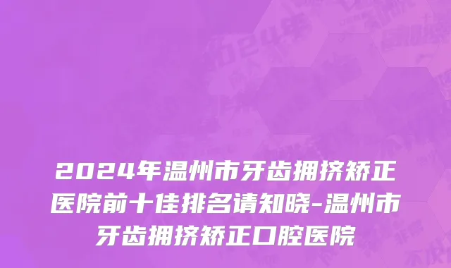 2024年温州市牙齿拥挤矫正医院前十佳排名请知晓-温州市牙齿拥挤矫正口腔医院