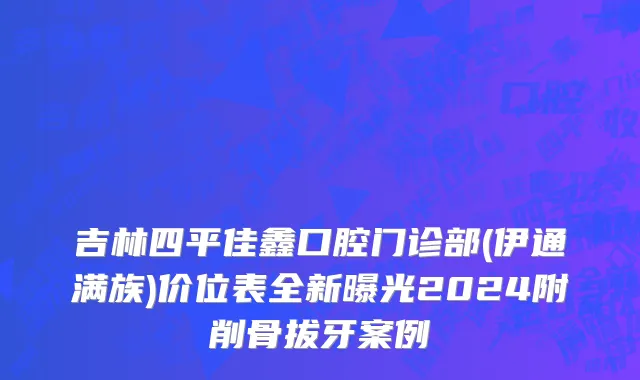 吉林四平佳鑫口腔门诊部(伊通满族)价位表全新曝光2024附削骨拔牙案例