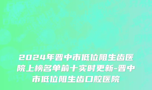 2024年晋中市低位阻生齿医院上榜名单前十实时更新-晋中市低位阻生齿口腔医院