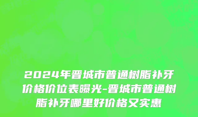 2024年晋城市普通树脂补牙价格价位表曝光-晋城市普通树脂补牙哪里好价格又实惠