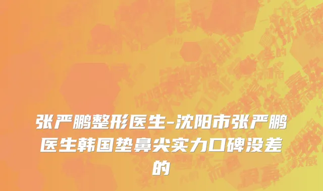 张严鹏整形医生-沈阳市张严鹏医生韩国垫鼻尖实力口碑没差的
