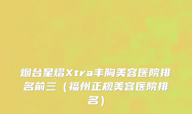 烟台星熠Xtra丰胸美容医院排名前三（福州正规美容医院排名）