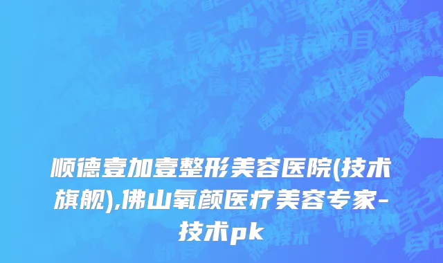 顺德壹加壹整形美容医院(技术旗舰),佛山氧颜医疗美容专家-技术pk