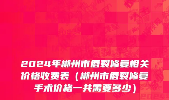 2024年郴州市唇裂修复相关价格收费表（郴州市唇裂修复手术价格一共需要多少）