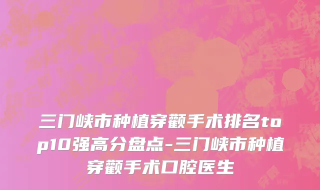 三门峡市种植穿颧手术排名top10强高分盘点-三门峡市种植穿颧手术口腔医生