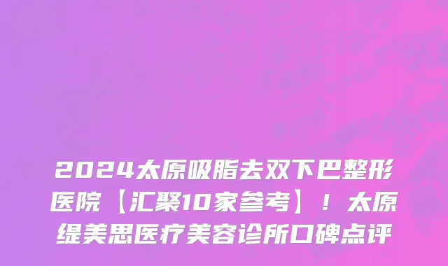 2024太原吸脂去双下巴整形医院【汇聚10家参考】!太原缇美思医疗美容诊所口碑点评