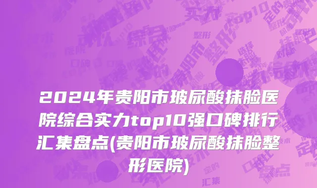 2024年贵阳市玻尿酸抹脸医院综合实力top10强口碑排行汇集盘点(贵阳市玻尿酸抹脸整形医院)