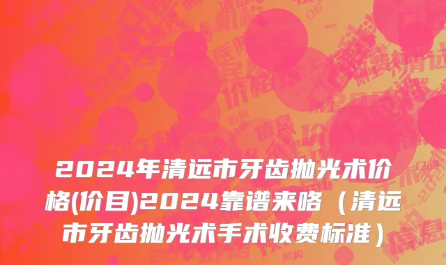 2024年清远市牙齿抛光术价格(价目)2024靠谱来咯（清远市牙齿抛光术手术收费标准）