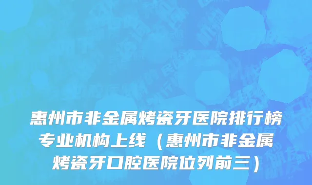 惠州市非金属烤瓷牙医院排行榜专业机构上线（惠州市非金属烤瓷牙口腔医院位列前三）