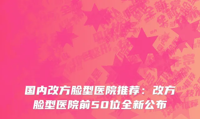 国内改方脸型医院推荐：改方脸型医院前50位全新公布