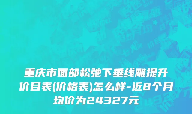 重庆市面部松弛下垂线雕提升价目表(价格表)怎么样-近8个月均价为24327元