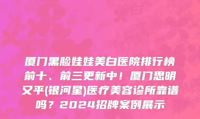 厦门黑脸娃娃美白医院排行榜前十、前三更新中！厦门思明又平(银河星)医疗美容诊所靠谱吗？2024招牌案例展示