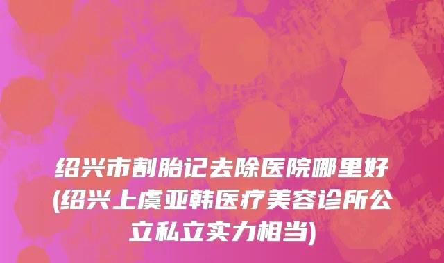 绍兴市割胎记去除医院哪里好(绍兴上虞亚韩医疗美容诊所公立私立实力相当)