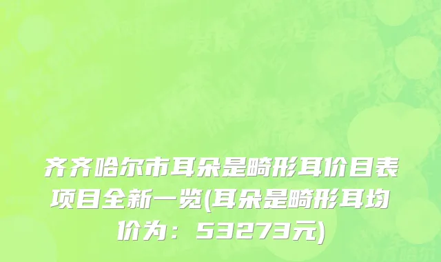 齐齐哈尔市耳朵是畸形耳价目表项目全新一览(耳朵是畸形耳均价为：53273元)