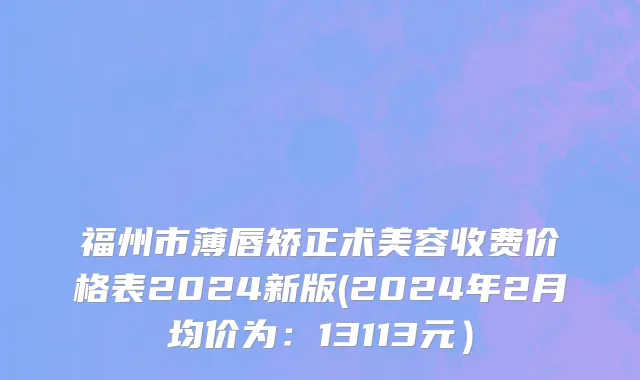 福州市薄唇矫正术美容收费价格表2024新版(2024年2月均价为：13113元）