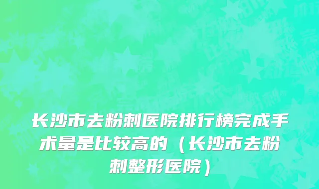 长沙市去粉刺医院排行榜完成手术量是比较高的（长沙市去粉刺整形医院）