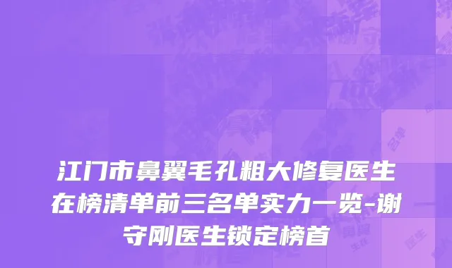 江门市鼻翼毛孔粗大修复医生在榜清单前三名单实力一览-谢守刚医生锁定榜首