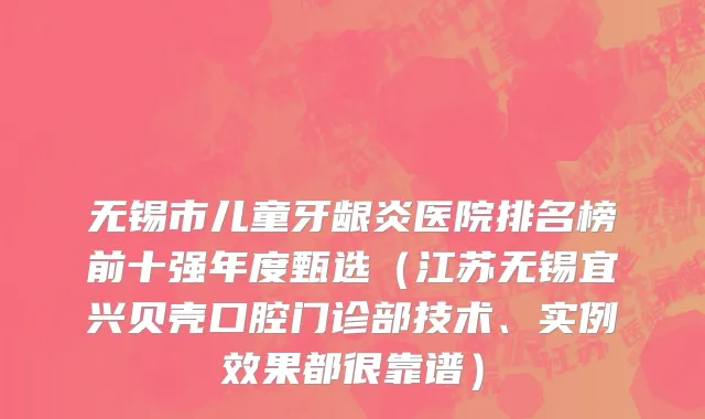 无锡市儿童牙龈炎医院排名榜前十强年度甄选（江苏无锡宜兴贝壳口腔门诊部技术、实例效果都很靠谱）