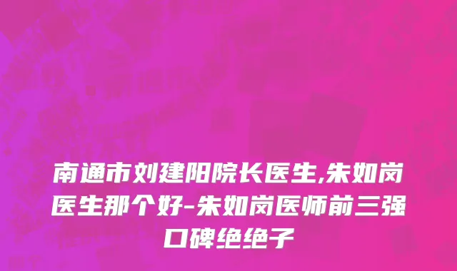 南通市刘建阳院长医生,朱如岗医生那个好-朱如岗医师前三强口碑绝绝子