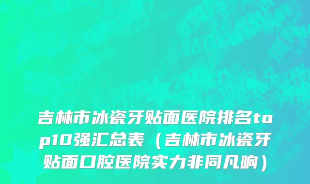 吉林市冰瓷牙贴面医院排名top10强汇总表（吉林市冰瓷牙贴面口腔医院实力非同凡响）