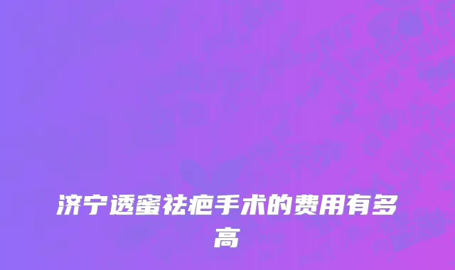 济宁透蜜祛疤手术的费用有多高