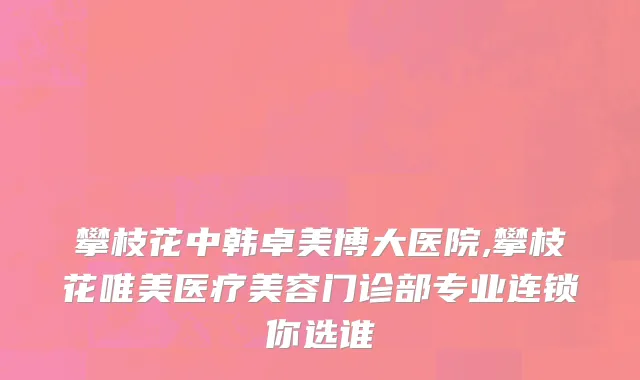攀枝花中韩卓美博大医院,攀枝花唯美医疗美容门诊部专业连锁你选谁